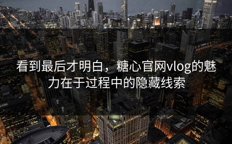 看到最后才明白，糖心官网vlog的魅力在于过程中的隐藏线索