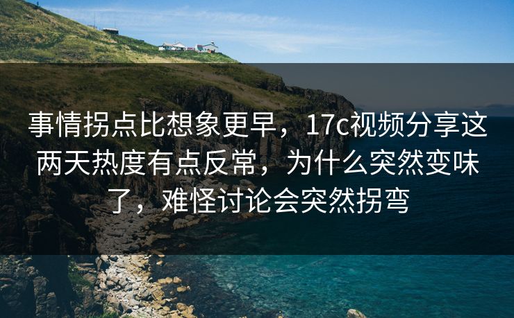 事情拐点比想象更早，17c视频分享这两天热度有点反常，为什么突然变味了，难怪讨论会突然拐弯