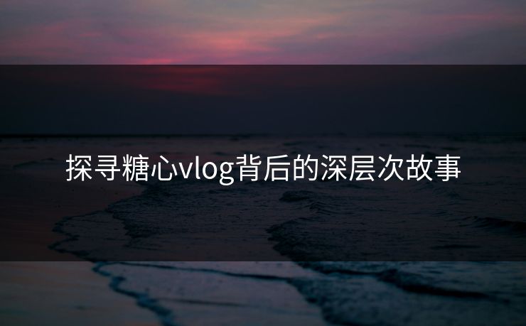 探寻糖心vlog背后的深层次故事