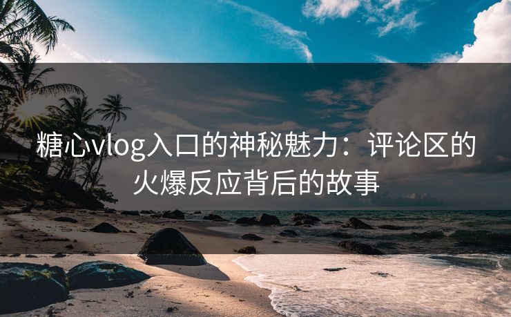 糖心vlog入口的神秘魅力：评论区的火爆反应背后的故事