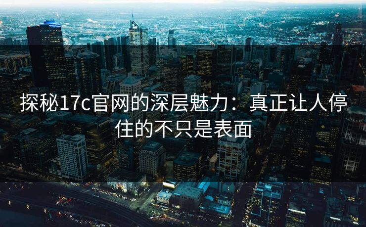 探秘17c官网的深层魅力：真正让人停住的不只是表面