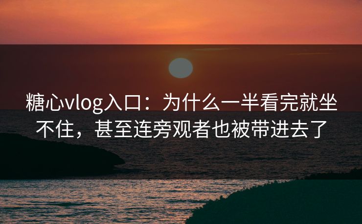糖心vlog入口：为什么一半看完就坐不住，甚至连旁观者也被带进去了