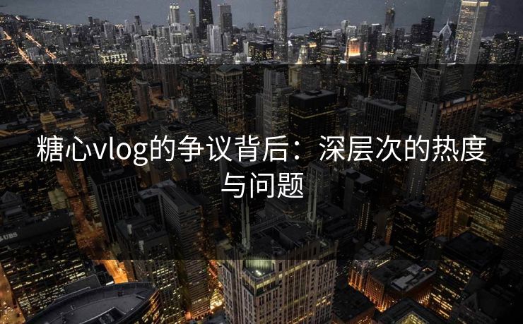 糖心vlog的争议背后：深层次的热度与问题