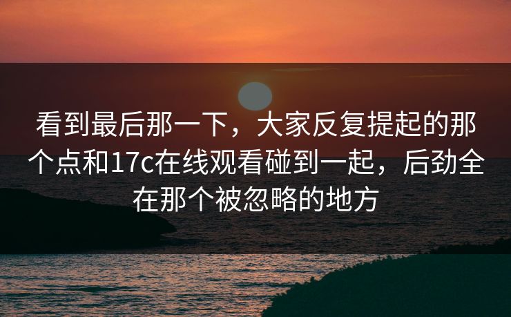 看到最后那一下，大家反复提起的那个点和17c在线观看碰到一起，后劲全在那个被忽略的地方