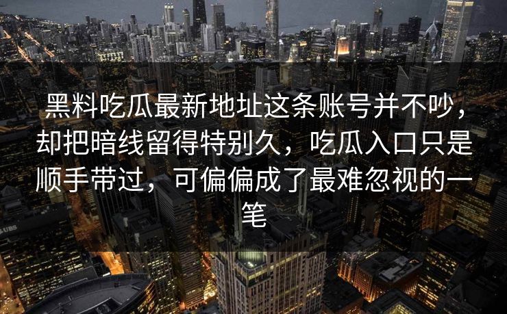 黑料吃瓜最新地址这条账号并不吵,却把暗线留得特别久,吃瓜入口只是顺手带过,可偏偏成了最难忽视的一笔 黑料吃瓜最新地址这条账号并不吵,却把暗线留得特别久,吃瓜入口只是顺手带过,可偏偏成了最难忽视的一笔