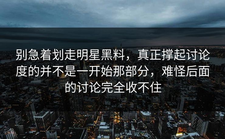 别急着划走明星黑料，真正撑起讨论度的并不是一开始那部分，难怪后面的讨论完全收不住
