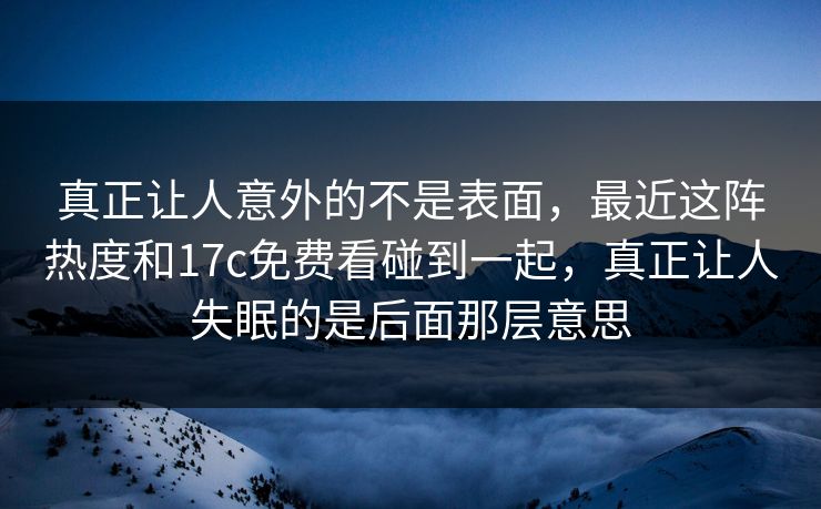真正让人意外的不是表面,最近这阵热度和17c免费看碰到一起,真正让人失眠的是后面那层意思 真正让人意外的不是表面,最近这阵热度和17c免费看碰到一起,真正让人失眠的是后面那层意思